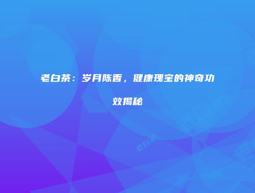 老白茶：岁月陈香，健康瑰宝的神奇功效揭秘