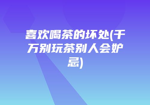喜欢喝茶的坏处(千万别玩茶别人会妒忌)