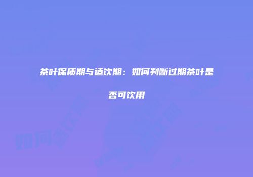 茶叶保质期与适饮期：如何判断过期茶叶是否可饮用