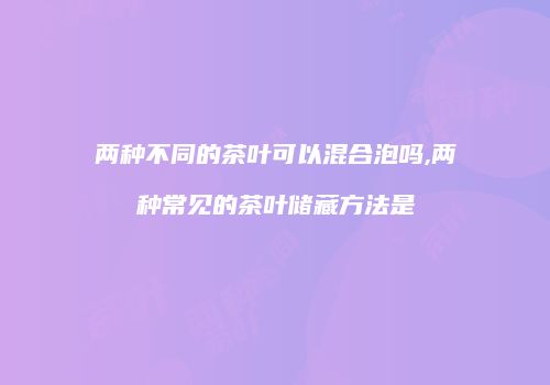 两种不同的茶叶可以混合泡吗,两种常见的茶叶储藏方法是