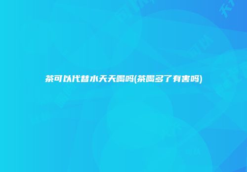 茶可以代替水天天喝吗(茶喝多了有害吗)
