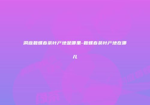 洞庭碧螺春茶叶产地是哪里-碧螺春茶叶产地在哪儿