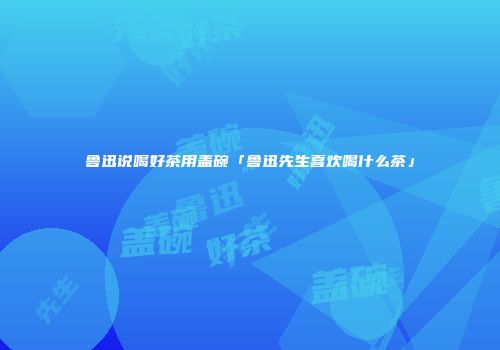 鲁迅说喝好茶用盖碗「鲁迅先生喜欢喝什么茶」