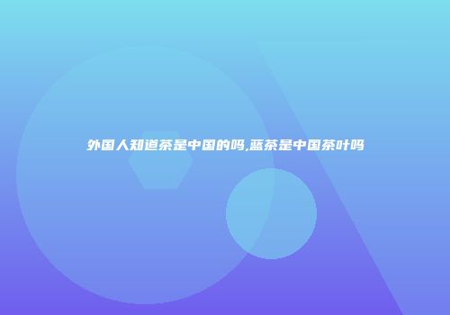 外国人知道茶是中国的吗,蓝茶是中国茶叶吗