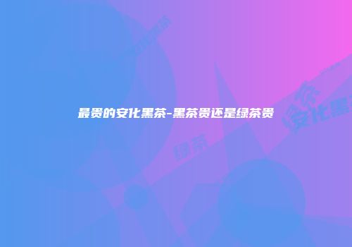 最贵的安化黑茶-黑茶贵还是绿茶贵