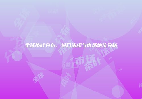 全球茶叶分布、进口法规与市场地位分析