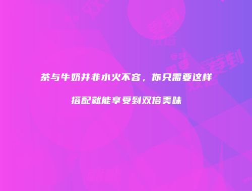 茶与牛奶并非水火不容，你只需要这样搭配就能享受到双倍美味