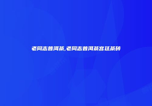 老同志普洱茶,老同志普洱茶宫廷茶砖