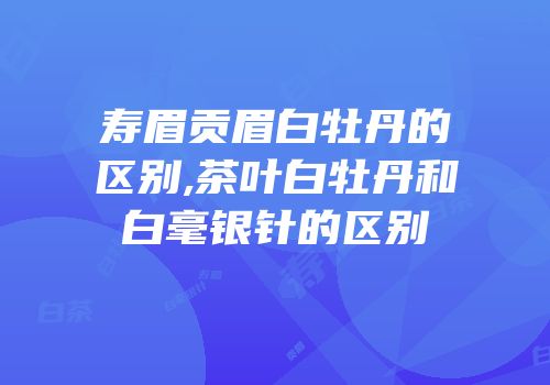寿眉贡眉白牡丹的区别,茶叶白牡丹和白毫银针的区别