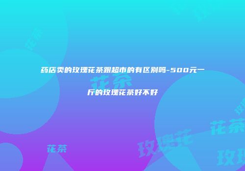 药店卖的玫瑰花茶跟超市的有区别吗-500元一斤的玫瑰花茶好不好
