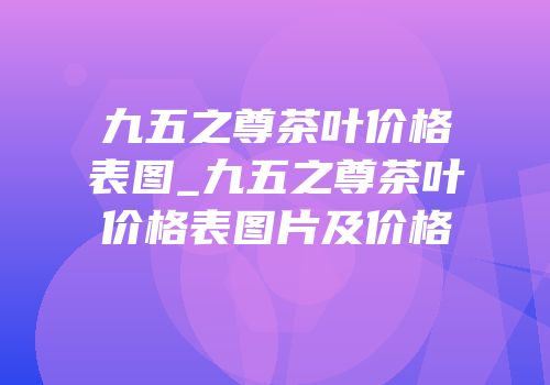 九五之尊茶叶价格表图_九五之尊茶叶价格表图片及价格