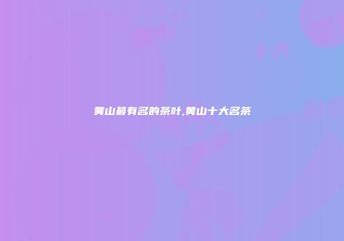 黄山最有名的茶叶,黄山十大名茶