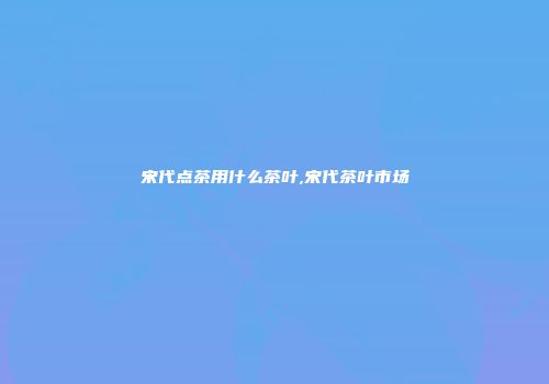 宋代点茶用什么茶叶,宋代茶叶市场