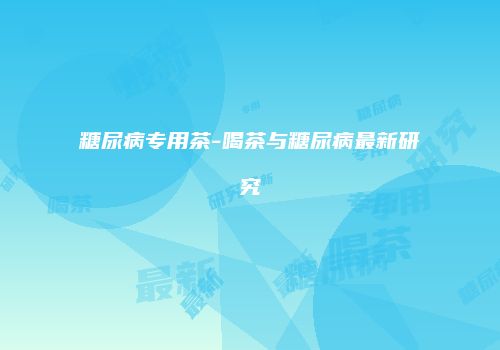 糖尿病专用茶-喝茶与糖尿病最新研究