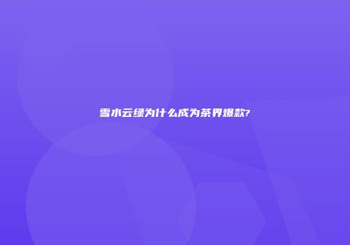 雪水云绿为什么成为茶界爆款?