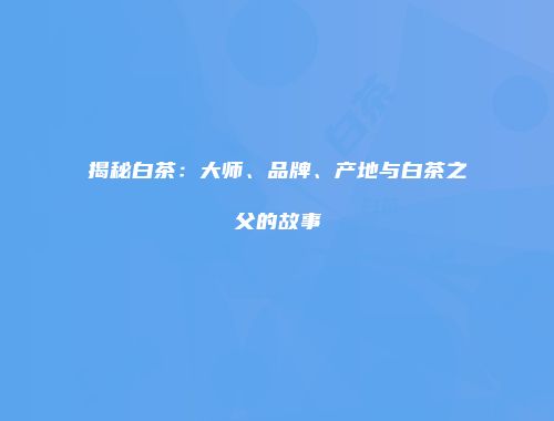 揭秘白茶：大师、品牌、产地与白茶之父的故事