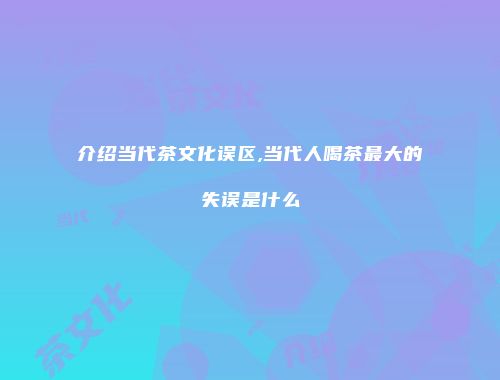 介绍当代茶文化误区,当代人喝茶最大的失误是什么