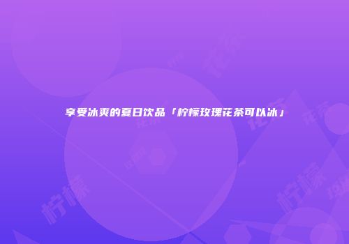享受冰爽的夏日饮品「柠檬玫瑰花茶可以冰」