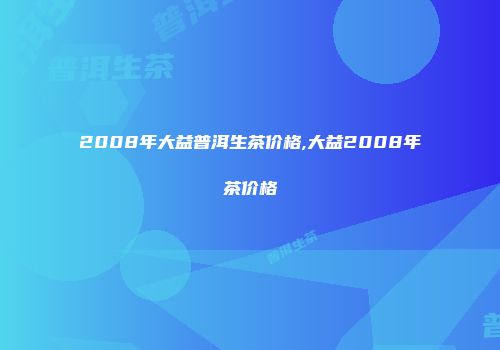 2008年大益普洱生茶价格,大益2008年茶价格