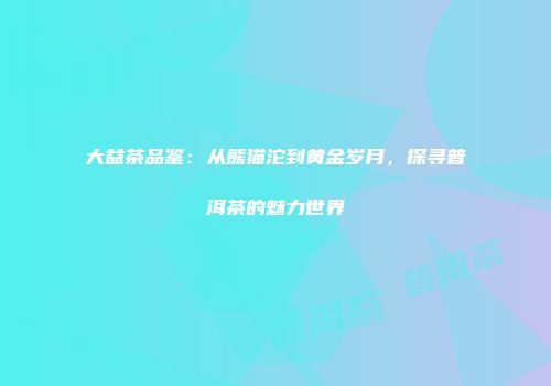 大益茶品鉴：从熊猫沱到黄金岁月，探寻普洱茶的魅力世界