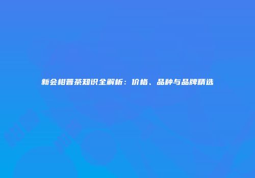 新会柑普茶知识全解析：价格、品种与品牌精选