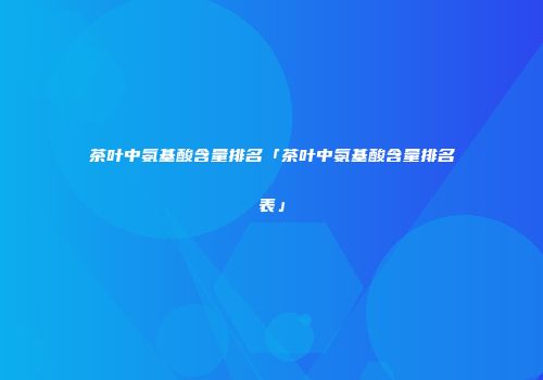 茶叶中氨基酸含量排名「茶叶中氨基酸含量排名表」