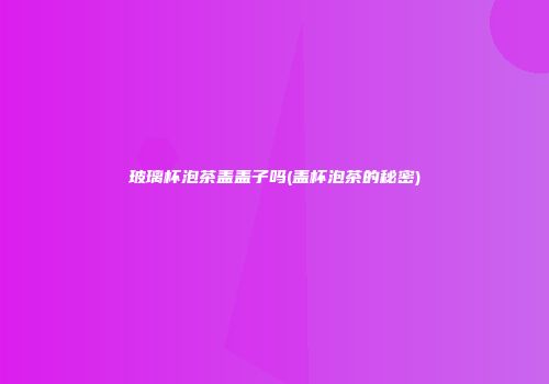 玻璃杯泡茶盖盖子吗(盖杯泡茶的秘密)