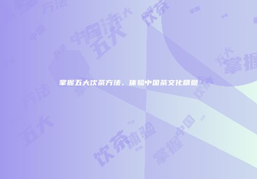 掌握五大饮茶方法，体验中国茶文化精髓