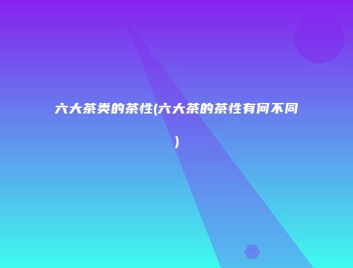 六大茶类的茶性(六大茶的茶性有何不同)