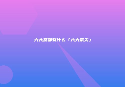 六大茶都有什么「六大茶尖」