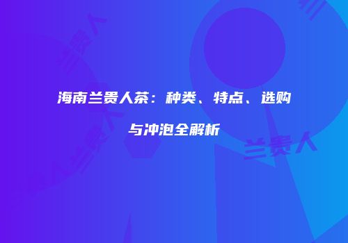 海南兰贵人茶：种类、特点、选购与冲泡全解析