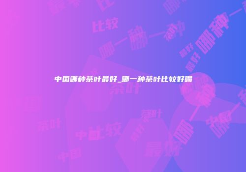 中国哪种茶叶最好_哪一种茶叶比较好喝