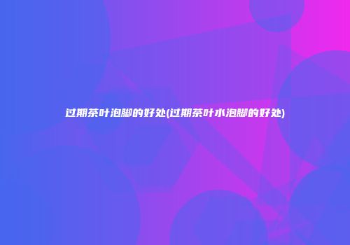 过期茶叶泡脚的好处(过期茶叶水泡脚的好处)