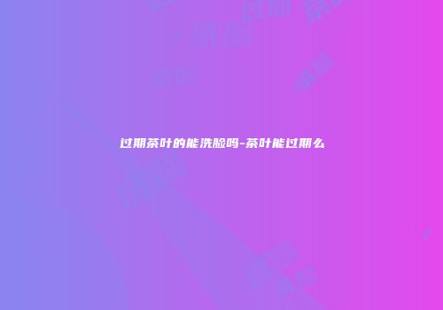 过期茶叶的能洗脸吗-茶叶能过期么