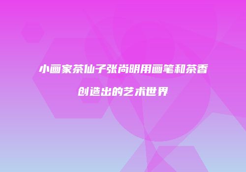 小画家茶仙子张尚明用画笔和茶香创造出的艺术世界