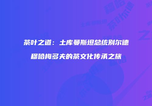 茶叶之道：土库曼斯坦总统别尔德穆哈梅多夫的茶文化传承之旅