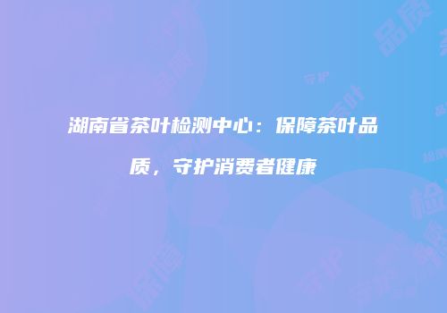 湖南省茶叶检测中心：保障茶叶品质，守护消费者健康