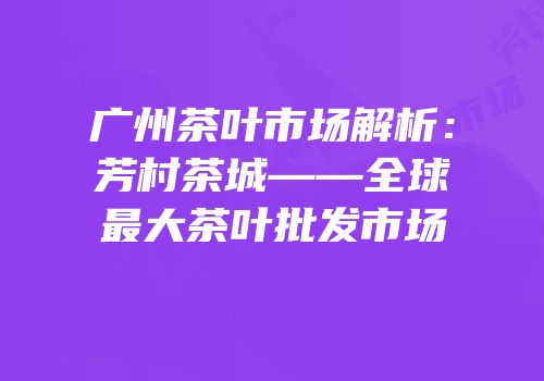 广州茶叶市场解析：芳村茶城——全球最大茶叶批发市场
