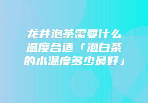 龙井泡茶需要什么温度合适「泡白茶的水温度多少最好」