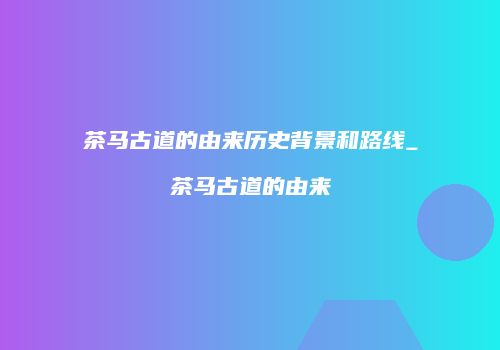 茶马古道的由来历史背景和路线_茶马古道的由来