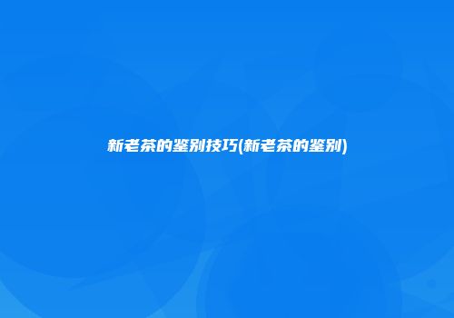 新老茶的鉴别技巧(新老茶的鉴别)
