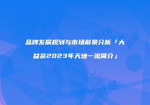 品牌发展规划与市场前景分析「大益茶2023年天地一流简介」