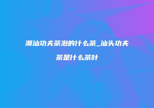 潮汕功夫茶泡的什么茶_汕头功夫茶是什么茶叶