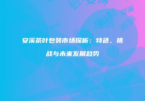 安溪茶叶包装市场探析：特色、挑战与未来发展趋势