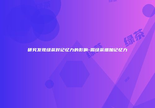 研究发现绿茶对记忆力的影响-喝绿茶增加记忆力