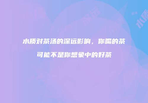 水质对茶汤的深远影响，你喝的茶可能不是你想象中的好茶