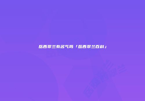岳西翠兰有名气吗「岳西翠兰百科」
