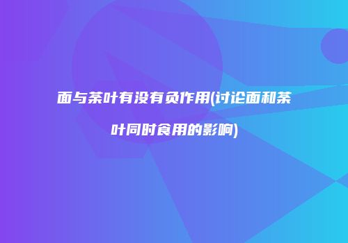 面与荼叶有没有负作用(讨论面和荼叶同时食用的影响)
