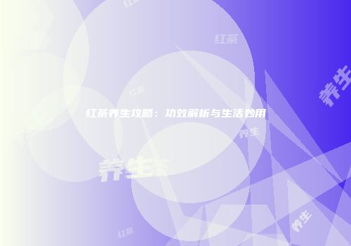 红茶养生攻略：功效解析与生活妙用