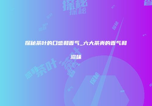 探秘茶叶的口感和香气_六大茶类的香气和滋味